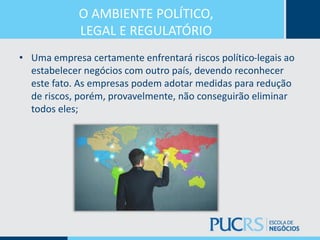 O AMBIENTE POLÍTICO,
LEGAL E REGULATÓRIO
• Uma empresa certamente enfrentará riscos político-legais ao
estabelecer negócios com outro país, devendo reconhecer
este fato. As empresas podem adotar medidas para redução
de riscos, porém, provavelmente, não conseguirão eliminar
todos eles;
 