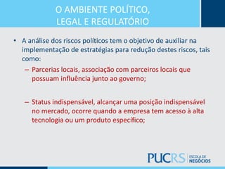 O AMBIENTE POLÍTICO,
LEGAL E REGULATÓRIO
• A análise dos riscos políticos tem o objetivo de auxiliar na
implementação de estratégias para redução destes riscos, tais
como:
– Parcerias locais, associação com parceiros locais que
possuam influência junto ao governo;
– Status indispensável, alcançar uma posição indispensável
no mercado, ocorre quando a empresa tem acesso à alta
tecnologia ou um produto específico;
 