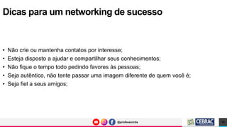 @professorcbs
@professorcbs
• Não crie ou mantenha contatos por interesse;
• Esteja disposto a ajudar e compartilhar seus conhecimentos;
• Não fique o tempo todo pedindo favores às pessoas;
• Seja autêntico, não tente passar uma imagem diferente de quem você é;
• Seja fiel a seus amigos;
Dicas para um networking de sucesso
10
 