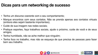 @professorcbs
@professorcbs
• Tenha um discurso coerente com o seu comportamento;
• Marque encontros com seus contatos. Não se prenda apenas aos contatos virtuais
(embora eles sejam bastante importantes);
• Cuide de sua imagem nas redes sociais;
• Pratique esportes, faça trabalhos sociais, ajude o próximo, cuide de você e de seus
amigos;
• Tenha humildade, não se ache melhor que ninguém;
• Tenha foco no trabalho, mas não se esqueça de que precisa de pessoas para fazer
bem seu trabalho.
Dicas para um networking de sucesso
11
 