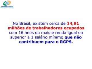 No Brasil, existem cerca de  14,91 milhões de trabalhadores ocupados  com 16 anos ou mais e renda igual ou superior a 1 salário mínimo  que não contribuem para o RGPS. 