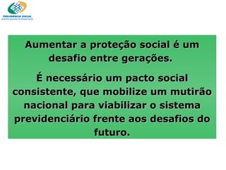 Aumentar a proteção social é um desafio entre gerações.  É necessário um pacto social consistente, que mobilize um mutirão nacional para viabilizar o sistema previdenciário frente aos desafios do futuro. 