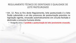 • Art. 12. Para os fins deste Regulamento, leite pasteurizado é o leite
fluido submetido a um dos processos de pasteurização previstos na
legislação vigente, envasado automaticamente em circuito fechado e
destinado a consumo humano direto.
• Parágrafo único. É proibida a pasteurização de leite previamente envasado.
REGULAMENTO TÉCNICO DE IDENTIDADE E QUALIDADE DE
LEITE PASTEURIZADO
 