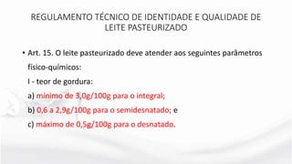 • Art. 15. O leite pasteurizado deve atender aos seguintes parâmetros
físico-químicos:
I - teor de gordura:
a) mínimo de 3,0g/100g para o integral;
b) 0,6 a 2,9g/100g para o semidesnatado; e
c) máximo de 0,5g/100g para o desnatado.
REGULAMENTO TÉCNICO DE IDENTIDADE E QUALIDADE DE
LEITE PASTEURIZADO
 