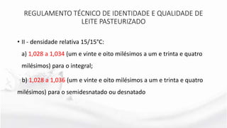 • II - densidade relativa 15/15°C:
a) 1,028 a 1,034 (um e vinte e oito milésimos a um e trinta e quatro
milésimos) para o integral;
b) 1,028 a 1,036 (um e vinte e oito milésimos a um e trinta e quatro
milésimos) para o semidesnatado ou desnatado
REGULAMENTO TÉCNICO DE IDENTIDADE E QUALIDADE DE
LEITE PASTEURIZADO
 