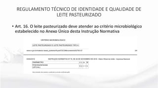 • Art. 16. O leite pasteurizado deve atender ao critério microbiológico
estabelecido no Anexo Único desta Instrução Normativa
REGULAMENTO TÉCNICO DE IDENTIDADE E QUALIDADE DE
LEITE PASTEURIZADO
 
