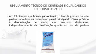 • Art. 21. Sempre que houver padronização, o teor de gordura do leite
pasteurizado deve ser indicado no painel principal do rótulo, próximo
à denominação de venda, em caracteres destacados,
independentemente da classificação quanto ao teor de gordura
REGULAMENTO TÉCNICO DE IDENTIDADE E QUALIDADE DE
LEITE PASTEURIZADO
 