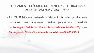 • Art. 27. O leite cru destinado a fabricação de leite tipo A e seus
derivados deve apresentar médias geométricas trimestrais
de Contagem Padrão em Placas de no máximo 10.000 UFC/ e de
Contagem de Células Somáticas de no máximo 400.000 CS/mL
REGULAMENTO TÉCNICO DE IDENTIDADE E QUALIDADE
DE LEITE PASTEURIZADO TIPO A
 