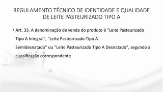 • Art. 33. A denominação de venda do produto é "Leite Pasteurizado
Tipo A Integral", "Leite Pasteurizado Tipo A
Semidesnatado" ou "Leite Pasteurizado Tipo A Desnatado", segundo a
classificação correspondente
REGULAMENTO TÉCNICO DE IDENTIDADE E QUALIDADE
DE LEITE PASTEURIZADO TIPO A
 