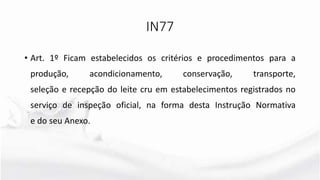 IN77
• Art. 1º Ficam estabelecidos os critérios e procedimentos para a
produção, acondicionamento, conservação, transporte,
seleção e recepção do leite cru em estabelecimentos registrados no
serviço de inspeção oficial, na forma desta Instrução Normativa
e do seu Anexo.
 
