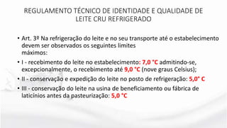 REGULAMENTO TÉCNICO DE IDENTIDADE E QUALIDADE DE
LEITE CRU REFRIGERADO
• Art. 3º Na refrigeração do leite e no seu transporte até o estabelecimento
devem ser observados os seguintes limites
máximos:
• I - recebimento do leite no estabelecimento: 7,0 °C admitindo-se,
excepcionalmente, o recebimento até 9,0 °C (nove graus Celsius);
• II - conservação e expedição do leite no posto de refrigeração: 5,0° C
• III - conservação do leite na usina de beneficiamento ou fábrica de
laticínios antes da pasteurização: 5,0 °C
 
