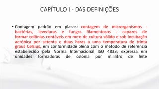 CAPÍTULO I - DAS DEFINIÇÕES
• Contagem padrão em placas: contagem de microrganismos -
bactérias, leveduras e fungos filamentosos - capazes de
formar colônias contáveis em meio de cultura sólido e sob incubação
aeróbica por setenta e duas horas a uma temperatura de trinta
graus Celsius, em conformidade plena com o método de referência
estabelecido pela Norma Internacional ISO 4833, expressa em
unidades formadoras de colônia por mililitro de leite
 