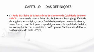 • V - Rede Brasileira de Laboratórios de Controle da Qualidade do Leite
- RBQL: conjunto de laboratórios distribuídos em áreas geográficas de
abrangência estratégica, com a finalidade precípua de monitorizar e,
dessa forma, contribuir para o aperfeiçoamento da qualidade do leite,
em consonância com os objetivos do Programa Nacional de Melhoria
da Qualidade do Leite - PNQL;
CAPÍTULO I - DAS DEFINIÇÕES
 