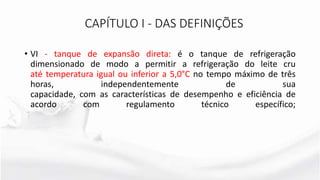 • VI - tanque de expansão direta: é o tanque de refrigeração
dimensionado de modo a permitir a refrigeração do leite cru
até temperatura igual ou inferior a 5,0°C no tempo máximo de três
horas, independentemente de sua
capacidade, com as características de desempenho e eficiência de
acordo com regulamento técnico específico;
CAPÍTULO I - DAS DEFINIÇÕES
 