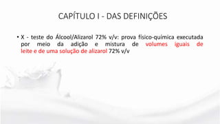 • X - teste do Álcool/Alizarol 72% v/v: prova físico-química executada
por meio da adição e mistura de volumes iguais de
leite e de uma solução de alizarol 72% v/v
CAPÍTULO I - DAS DEFINIÇÕES
 