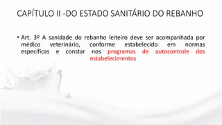 CAPÍTULO II -DO ESTADO SANITÁRIO DO REBANHO
• Art. 3º A sanidade do rebanho leiteiro deve ser acompanhada por
médico veterinário, conforme estabelecido em normas
específicas e constar nos programas de autocontrole dos
estabelecimentos
 