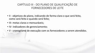 CAPÍTULO III - DO PLANO DE QUALIFICAÇÃO DE
FORNECEDORES DE LEITE
• II - objetivos do plano, indicando de forma clara o que será feito,
como será feito e quando será feito;
• III- metas claras e mensuráveis;
• IV- indicadores de gerenciamento;
• V - cronograma de execução com os fornecedores a serem atendidos.
 