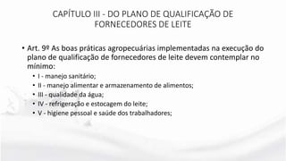 • Art. 9º As boas práticas agropecuárias implementadas na execução do
plano de qualificação de fornecedores de leite devem contemplar no
mínimo:
• I - manejo sanitário;
• II - manejo alimentar e armazenamento de alimentos;
• III - qualidade da água;
• IV - refrigeração e estocagem do leite;
• V - higiene pessoal e saúde dos trabalhadores;
CAPÍTULO III - DO PLANO DE QUALIFICAÇÃO DE
FORNECEDORES DE LEITE
 