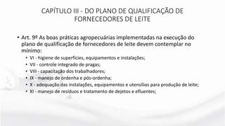 • Art. 9º As boas práticas agropecuárias implementadas na execução do
plano de qualificação de fornecedores de leite devem contemplar no
mínimo:
• VI - higiene de superfícies, equipamentos e instalações;
• VII - controle integrado de pragas;
• VIII - capacitação dos trabalhadores;
• IX - manejo de ordenha e pós-ordenha;
• X - adequação das instalações, equipamentos e utensílios para produção de leite;
• XI - manejo de resíduos e tratamento de dejetos e efluentes;
CAPÍTULO III - DO PLANO DE QUALIFICAÇÃO DE
FORNECEDORES DE LEITE
 