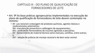 • Art. 9º As boas práticas agropecuárias implementadas na execução do
plano de qualificação de fornecedores de leite devem contemplar no
mínimo:
• XII- uso racional e estocagem de produtos químicos, agentes tóxicos e
medicamentos veterinários;
XIII- manutenção preventiva e calibragem de equipamentos;
XIV - controle de fornecedores de insumos agrícolas e pecuários;
XV - fornecimento de material técnico como manuais, cartilhas, entre outros;
e
XVI - adoção de práticas de manejo racional e de bem-estar animal
CAPÍTULO III - DO PLANO DE QUALIFICAÇÃO DE
FORNECEDORES DE LEITE
 