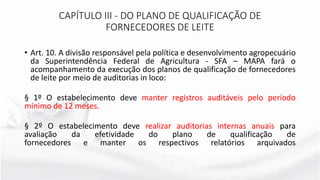 • Art. 10. A divisão responsável pela política e desenvolvimento agropecuário
da Superintendência Federal de Agricultura - SFA – MAPA fará o
acompanhamento da execução dos planos de qualificação de fornecedores
de leite por meio de auditorias in loco:
§ 1º O estabelecimento deve manter registros auditáveis pelo período
mínimo de 12 meses.
§ 2º O estabelecimento deve realizar auditorias internas anuais para
avaliação da efetividade do plano de qualificação de
fornecedores e manter os respectivos relatórios arquivados
CAPÍTULO III - DO PLANO DE QUALIFICAÇÃO DE
FORNECEDORES DE LEITE
 