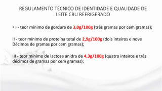 • I - teor mínimo de gordura de 3,0g/100g (três gramas por cem gramas);
II - teor mínimo de proteína total de 2,9g/100g (dois inteiros e nove
Décimos de gramas por cem gramas);
III - teor mínimo de lactose anidra de 4,3g/100g (quatro inteiros e três
décimos de gramas por cem gramas);
REGULAMENTO TÉCNICO DE IDENTIDADE E QUALIDADE DE
LEITE CRU REFRIGERADO
 