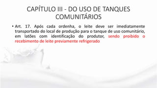 CAPÍTULO III - DO USO DE TANQUES
COMUNITÁRIOS
• Art. 17. Após cada ordenha, o leite deve ser imediatamente
transportado do local de produção para o tanque de uso comunitário,
em latões com identificação do produtor, sendo proibido o
recebimento de leite previamente refrigerado
 