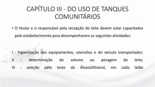 • O titular e o responsável pela recepção do leite devem estar capacitados
pelo estabelecimento para desempenharem as seguintes atividades:
I - higienização dos equipamentos, utensílios e do veículo transportador;
II - determinação do volume ou pesagem do leite;
III - seleção pelo teste do Álcool/Alizarol, em cada latão
CAPÍTULO III - DO USO DE TANQUES
COMUNITÁRIOS
 