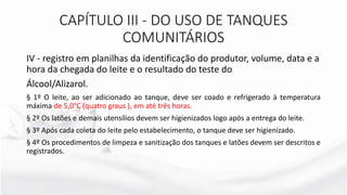 IV - registro em planilhas da identificação do produtor, volume, data e a
hora da chegada do leite e o resultado do teste do
Álcool/Alizarol.
§ 1º O leite, ao ser adicionado ao tanque, deve ser coado e refrigerado à temperatura
máxima de 5,0°C (quatro graus ), em até três horas.
§ 2º Os latões e demais utensílios devem ser higienizados logo após a entrega do leite.
§ 3º Após cada coleta do leite pelo estabelecimento, o tanque deve ser higienizado.
§ 4º Os procedimentos de limpeza e sanitização dos tanques e latões devem ser descritos e
registrados.
CAPÍTULO III - DO USO DE TANQUES
COMUNITÁRIOS
 