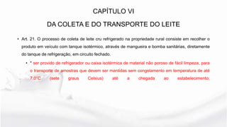 CAPÍTULO VI
DA COLETA E DO TRANSPORTE DO LEITE
• Art. 21. O processo de coleta de leite cru refrigerado na propriedade rural consiste em recolher o
produto em veículo com tanque isotérmico, através de mangueira e bomba sanitárias, diretamente
do tanque de refrigeração, em circuito fechado.
• * ser provido de refrigerador ou caixa isotérmica de material não poroso de fácil limpeza, para
o transporte de amostras que devem ser mantidas sem congelamento em temperatura de até
7,0°C (sete graus Celsius) até a chegada ao estabelecimento;
 