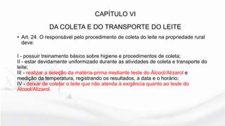 • Art. 24. O responsável pelo procedimento de coleta do leite na propriedade rural
deve:
I - possuir treinamento básico sobre higiene e procedimentos de coleta;
II - estar devidamente uniformizado durante as atividades de coleta e transporte do
leite;
III - realizar a seleção da matéria-prima mediante teste do Álcool/Alizarol e
medição da temperatura, registrando os resultados, a data e o horário;
IV - deixar de coletar o leite que não atenda à exigência quanto ao teste do
Álcool/Alizarol.
CAPÍTULO VI
DA COLETA E DO TRANSPORTE DO LEITE
 