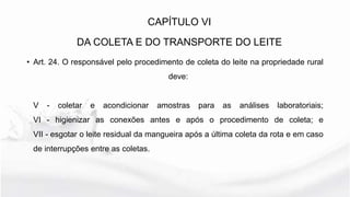 • Art. 24. O responsável pelo procedimento de coleta do leite na propriedade rural
deve:
V - coletar e acondicionar amostras para as análises laboratoriais;
VI - higienizar as conexões antes e após o procedimento de coleta; e
VII - esgotar o leite residual da mangueira após a última coleta da rota e em caso
de interrupções entre as coletas.
CAPÍTULO VI
DA COLETA E DO TRANSPORTE DO LEITE
 