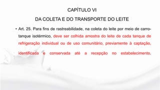 • Art. 25. Para fins de rastreabilidade, na coleta do leite por meio de carro-
tanque isotérmico, deve ser colhida amostra do leite de cada tanque de
refrigeração individual ou de uso comunitário, previamente à captação,
identificada e conservada até a recepção no estabelecimento.
CAPÍTULO VI
DA COLETA E DO TRANSPORTE DO LEITE
 
