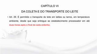 • Art. 29. É permitido o transporte de leite em latões ou tarros, em temperatura
ambiente, desde que seja entregue ao estabelecimento processador em até
duas horas após o final de cada ordenha.
CAPÍTULO VI
DA COLETA E DO TRANSPORTE DO LEITE
 