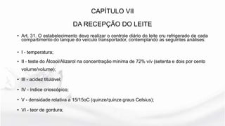 CAPÍTULO VII
DA RECEPÇÃO DO LEITE
• Art. 31. O estabelecimento deve realizar o controle diário do leite cru refrigerado de cada
compartimento do tanque do veículo transportador, contemplando as seguintes análises:
• I - temperatura;
• II - teste do Álcool/Alizarol na concentração mínima de 72% v/v (setenta e dois por cento
volume/volume);
• III - acidez titulável;
• IV - índice crioscópico;
• V - densidade relativa a 15/15oC (quinze/quinze graus Celsius);
• VI - teor de gordura;
 