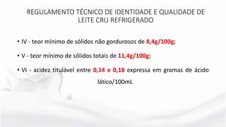 • IV - teor mínimo de sólidos não gordurosos de 8,4g/100g;
• V - teor mínimo de sólidos totais de 11,4g/100g;
• VI - acidez titulável entre 0,14 e 0,18 expressa em gramas de ácido
lático/100mL
REGULAMENTO TÉCNICO DE IDENTIDADE E QUALIDADE DE
LEITE CRU REFRIGERADO
 