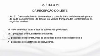 CAPÍTULO VII
DA RECEPÇÃO DO LEITE
• Art. 31. O estabelecimento deve realizar o controle diário do leite cru refrigerado
de cada compartimento do tanque do veículo transportador, contemplando as
seguintes análises:
VII - teor de sólidos totais e teor de sólidos não gordurosos;
VIII - pesquisas de neutralizantes de acidez;
IX- pesquisas de reconstituintes de densidade ou do índice crioscópico; e
X - pesquisas de substâncias conservadoras.
 