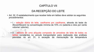 • Art. 32. O estabelecimento que receber leite em latões deve adotar os seguintes
procedimentos:
• I - seleção diária do leite, vasilhame por vasilhame, através do teste do
Álcool/Alizarol na concentração mínima de 72% v/v (setenta e dois por cento
volume/ volume);
• II - retirada de uma alíquota composta de amostras de leite de todos os
latões constantes no veículo transportador para realização das análises
previstas no art. 31, à exceção da mensuração da temperatura
CAPÍTULO VII
DA RECEPÇÃO DO LEITE
 