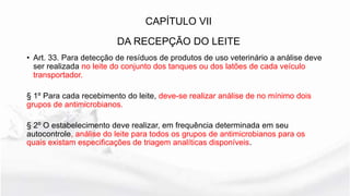 • Art. 33. Para detecção de resíduos de produtos de uso veterinário a análise deve
ser realizada no leite do conjunto dos tanques ou dos latões de cada veículo
transportador.
§ 1º Para cada recebimento do leite, deve-se realizar análise de no mínimo dois
grupos de antimicrobianos.
§ 2º O estabelecimento deve realizar, em frequência determinada em seu
autocontrole, análise do leite para todos os grupos de antimicrobianos para os
quais existam especificações de triagem analíticas disponíveis.
CAPÍTULO VII
DA RECEPÇÃO DO LEITE
 
