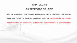 • Art. 34. O conjunto dos métodos empregados para a realização das análises
deve ser capaz de detectar diferentes tipos de neutralizantes de acidez,
reconstituintes de densidade, substâncias conservadoras e contaminantes.
CAPÍTULO VII
DA RECEPÇÃO DO LEITE
 