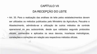 • Art. 35. Para a realização das análises de leite pelos estabelecimentos devem
ser utilizados os métodos publicados pelo Ministério da Agricultura, Pecuária e
Abastecimento, admitindo-se a utilização de outros métodos de controle
operacional no seu autocontrole, desde que validados segundo protocolos
oficiais, conhecidos e aplicados os seus desvios, incertezas metrológicas,
correlações e correções em relação aos respectivos métodos oficiais.
CAPÍTULO VII
DA RECEPÇÃO DO LEITE
 