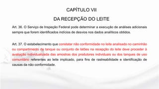 Art. 36. O Serviço de Inspeção Federal pode determinar a execução de análises adicionais
sempre que forem identificados indícios de desvios nos dados analíticos obtidos.
Art. 37. O estabelecimento que constatar não conformidade no leite analisado no caminhão
ou compartimento de tanque ou conjunto de latões na recepção do leite deve proceder à
avaliação individualizada das amostras dos produtores individuais ou dos tanques de uso
comunitário referentes ao leite implicado, para fins de rastreabilidade e identificação de
causas da não conformidade.
CAPÍTULO VII
DA RECEPÇÃO DO LEITE
 