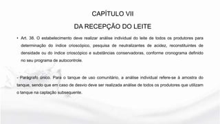 • Art. 38. O estabelecimento deve realizar análise individual do leite de todos os produtores para
determinação do índice crioscópico, pesquisa de neutralizantes de acidez, reconstituintes de
densidade ou do índice crioscópico e substâncias conservadoras, conforme cronograma definido
no seu programa de autocontrole.
- Parágrafo único. Para o tanque de uso comunitário, a análise individual refere-se à amostra do
tanque, sendo que em caso de desvio deve ser realizada análise de todos os produtores que utilizam
o tanque na captação subsequente.
CAPÍTULO VII
DA RECEPÇÃO DO LEITE
 