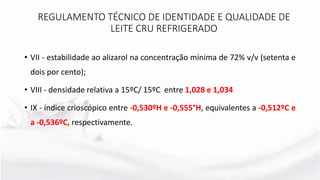 • VII - estabilidade ao alizarol na concentração mínima de 72% v/v (setenta e
dois por cento);
• VIII - densidade relativa a 15ºC/ 15ºC entre 1,028 e 1,034
• IX - índice crioscópico entre -0,530ºH e -0,555°H, equivalentes a -0,512ºC e
a -0,536ºC, respectivamente.
REGULAMENTO TÉCNICO DE IDENTIDADE E QUALIDADE DE
LEITE CRU REFRIGERADO
 