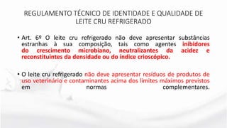 • Art. 6º O leite cru refrigerado não deve apresentar substâncias
estranhas à sua composição, tais como agentes inibidores
do crescimento microbiano, neutralizantes da acidez e
reconstituintes da densidade ou do índice crioscópico.
• O leite cru refrigerado não deve apresentar resíduos de produtos de
uso veterinário e contaminantes acima dos limites máximos previstos
em normas complementares.
REGULAMENTO TÉCNICO DE IDENTIDADE E QUALIDADE DE
LEITE CRU REFRIGERADO
 
