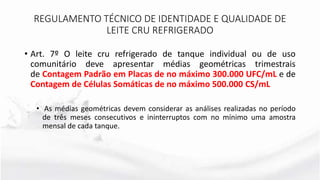 • Art. 7º O leite cru refrigerado de tanque individual ou de uso
comunitário deve apresentar médias geométricas trimestrais
de Contagem Padrão em Placas de no máximo 300.000 UFC/mL e de
Contagem de Células Somáticas de no máximo 500.000 CS/mL
• As médias geométricas devem considerar as análises realizadas no período
de três meses consecutivos e ininterruptos com no mínimo uma amostra
mensal de cada tanque.
REGULAMENTO TÉCNICO DE IDENTIDADE E QUALIDADE DE
LEITE CRU REFRIGERADO
 