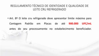 • Art. 8º O leite cru refrigerado deve apresentar limite máximo para
Contagem Padrão em Placas de até 900.000 UFC/mL
antes do seu processamento no estabelecimento beneficiador.
REGULAMENTO TÉCNICO DE IDENTIDADE E QUALIDADE DE
LEITE CRU REFRIGERADO
 