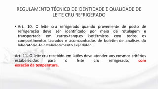 • Art. 10. O leite cru refrigerado quando proveniente de posto de
refrigeração deve ser identificado por meio de rotulagem e
transportado em carros-tanques isotérmicos com todos os
compartimentos lacrados e acompanhados de boletim de análises do
laboratório do estabelecimento expedidor.
Art. 11. O leite cru recebido em latões deve atender aos mesmos critérios
estabelecidos para o leite cru refrigerado, com
exceção da temperatura.
REGULAMENTO TÉCNICO DE IDENTIDADE E QUALIDADE DE
LEITE CRU REFRIGERADO
 