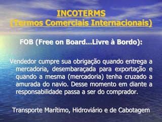 INCOTERMS
(Termos Comerciais Internacionais)
FOB (Free on Board...Livre à Bordo):
Vendedor cumpre sua obrigação quando entrega a
mercadoria, desembaraçada para exportação e
quando a mesma (mercadoria) tenha cruzado a
amurada do navio. Desse momento em diante a
responsabilidade passa a ser do comprador.
Transporte Marítimo, Hidroviário e de Cabotagem
 