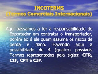 INCOTERMS
(Termos Comerciais Internacionais)
Aqui passamos a ter a responsabilidade do
Exportador em contratar o transportador,
porém ao é ele quem assume os riscos de
perda e dano. Havendo aqui a
possibilidade de 4 (quatro) possíveis
Termos representados pela siglas: CFR,
CIF, CPT e CIP.
 